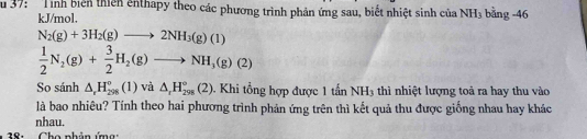 Su 37: Tình biên thiên ênthapy theo các phương trình phản ứng sau, biết nhiệt sinh của NH_3 bằng -46
kJ/mol.
N_2(g)+3H_2(g)to 2NH_3(g)(1)
 1/2 N_2(g)+ 3/2 H_2(g)to NH_3(g)(2)
So sánh △ , H_(298)°(1) và △ _rH_(298)°(2). Khi tổng hợp được 1tinNH_3 thì nhiệt lượng toả ra hay thu vào 
là bao nhiêu? Tính theo hai phương trình phản ứng trên thì kết quả thu được giống nhau hay khác 
nhau. 
18: Cho nhân ứmg