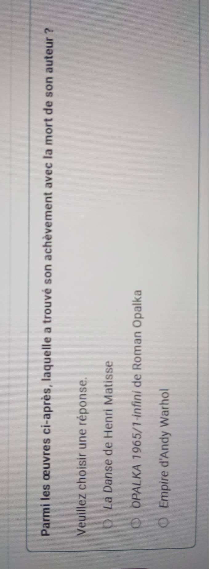 Parmi les œuvres ci-après, laquelle a trouvé son achèvement avec la mort de son auteur ?
Veuillez choisir une réponse.
La Danse de Henri Matisse
OPALKA 1965/1-infini de Roman Opalka
Empire d'Andy Warhol