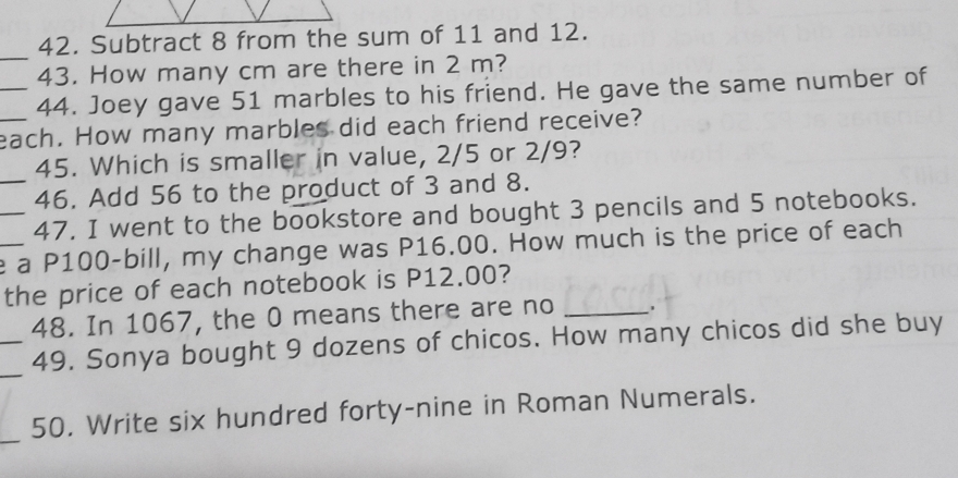 Subtract 8 from the sum of 11 and 12. 
_ 
43. How many cm are there in 2 m? 
_44. Joey gave 51 marbles to his friend. He gave the same number of 
_each. How many marbles did each friend receive? 
45. Which is smaller in value, 2/5 or 2/9? 
_46. Add 56 to the product of 3 and 8. 
_47. I went to the bookstore and bought 3 pencils and 5 notebooks. 
_e a P100 -bill, my change was P16.00. How much is the price of each 
the price of each notebook is P12.00? 
48. In 1067, the 0 means there are no_ 
_ 
_49. Sonya bought 9 dozens of chicos. How many chicos did she buy 
_ 
50. Write six hundred forty-nine in Roman Numerals.