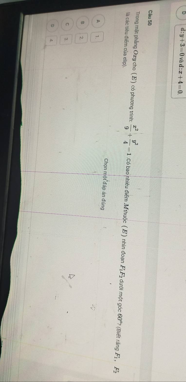 d:y+3=0 và d:x+4=0. 
Câu 50
Trong mặt phẳng Oxy cho (E) có phương trinh:  x^2/9 + y^2/4 =1 :Có bao nhiêu điểm Mthuộc (E) nhìn đoạn F_1F_2 dưới một góc 60^o ? (Biết rắng F_1, F_2
là các tiêu điểm của elip).
Chọn một đáp án đúng
A 1.
B 2.
C 3
D 4.