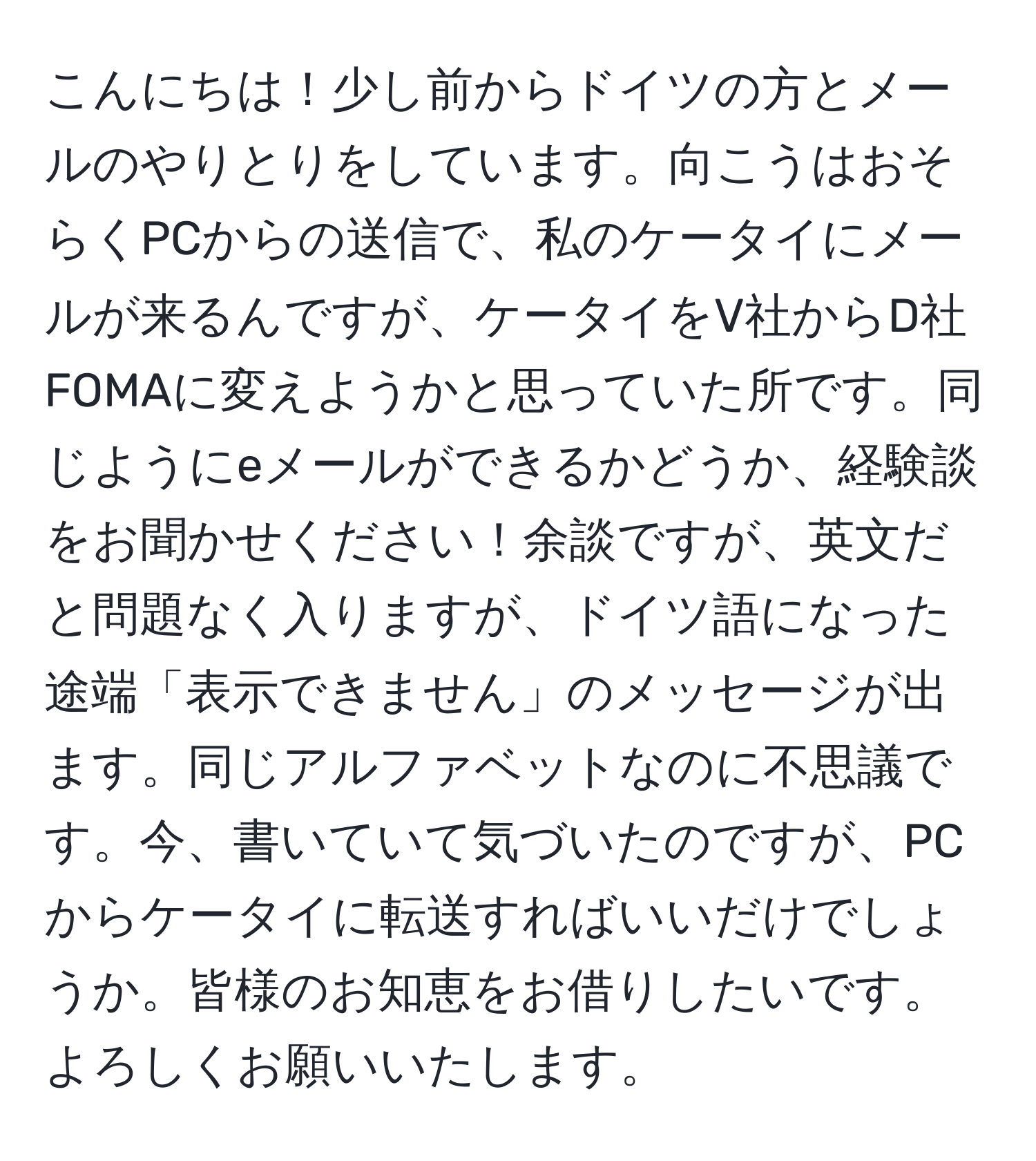 こんにちは！少し前からドイツの方とメールのやりとりをしています。向こうはおそらくPCからの送信で、私のケータイにメールが来るんですが、ケータイをV社からD社FOMAに変えようかと思っていた所です。同じようにeメールができるかどうか、経験談をお聞かせください！余談ですが、英文だと問題なく入りますが、ドイツ語になった途端「表示できません」のメッセージが出ます。同じアルファベットなのに不思議です。今、書いていて気づいたのですが、PCからケータイに転送すればいいだけでしょうか。皆様のお知恵をお借りしたいです。よろしくお願いいたします。