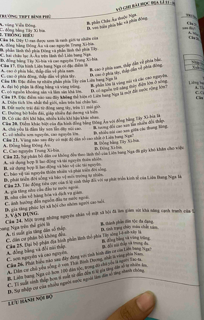 Vở Ghi bài học địa lí 11 - hị
trường thPt bình phú
A. vùng Viễn Đông.
B. phần Châu Âu thuộc Nga.
C. đồng bằng Tây Xi bia.
D. ven biển phía bắc và phía đông.
TRIA
Câu 2
sau đây?
2. thông hiều
A. Mia )
Câu 16. Dãy U-ran được xem là ranh giới tự nhiên của
Câu 2à
A. đồng bằng Đông Âu và cao nguyên Trung Xi-bia.
B. phần lãnh thổ phía Đông và phần lãnh thổ phía Tây.
C. hai châu lục Á-Âu trên lãnh thổ Liên bang Nga,
D. đồng bằng Tây Xi-bia và cao nguyên Trung Xi-bia.
Nhập k
Câu 17. Địa hình Liên bang Nga có đặc điểm là
A. cao ở phía bắc, thắp dẫn về phía nam. B. cao ở phía nam, thắp dần về phía bắc.
C. cao ở phía đông, thấp dần về phía tây. D. cao ở phía tây, thấp dần về phía đông.
Xuất ki
Câu 18: Đặc điểm tự nhiên phần phía Tây của Liên bang Nga là Liêng ban
A. đại bộ phận là đồng bằng và vùng trũng. B. phần lớn là vùng núi và các cao nguyên.
C. có nguồn khoáng sản và lâm sản khá lớn. D. có nguồn trữ năng thủy điện lớn ở sông.
Câu 19. Đặc điểm nào sau đây không thể hiện rõ Liên bang Nga là một đất nước rộng lớn?  A. Tổ C. C
Câu
A. Diện tích lớn nhất thế giới, nằm trên hai châu lục.
B. Đất nước trải dài từ đông sang tây, trên 11 múi giờ.
C. Đường bờ biển dài, giáp nhiều đại dương và biển.
D. Có các đới khí hậu, nhiều kiều khí hậu khác nhau.
Câu 20. Điểm khác biệt của địa hình đồng bằng Đông Âu với đồng bằng Tây Xi-bìa là
A. chủ yếu là đầm lầy xen lẫn dãy núi cao. B. tương đối cao xen lằn nhiều đồi thấp.
C. có nhiều sơn nguyên, cao nguyên lớn. D. nhiều núi cao xen giữa các thung lũng.
Câu 21. Vùng nào sau đây có mật độ dân số cao nhất ở Liên bang Nga?
A. Đồng bằng Đông Âu. B. Đồng bằng Tây Xi-bia.
C. Cao nguyên Trung Xi-bia. D. Đông Xi-bia.
Câu 22. Sự phân bố dân cư không đều theo lãnh thổ của Liên bang Nga đã gây khó khăn cho việc
A. sử dụng hợp lí lao động và tài nguyên thiên nhiên.
B. sử dụng hợp lí lao động và bảo vệ các tài nguyên.
C. bảo vệ tài nguyên thiên nhiên và phát triển đời sống.
D. phát triển đời sống và bảo vệ môi trường tự nhiên.
Câu 23. Tác động tiêu cực của tỉ lệ sinh thắp đối với sự phát triển kinh tế của Liên Bang Nga là
A. gia tăng nhu cầu đầu tư nước ngoài.
B nhu cầu về hàng hóa và dịch vụ giảm.
C. ảnh hưởng đến nguồn đầu tư nước ngoài.
3. VậN Dụng. D. gia tăng phúc lợi xã hội cho nhóm người cao tuổi.
Câu 24. Một trong những nguyên nhân về mặt xã hội đã làm giảm sút khả năng cạnh tranh của L
bang Nga trên thế giới là
B. thành phần dân tộc đa dạng.
A. tỉ suất gia tăng dân số thấp.
D. tình trạng chảy máu chất xám.
C. dân cư phân bố không đều.
Câu 25. Đại bộ phận địa hình phần lãnh thổ phía Tây sông I-ê-nít-xây là
B. đồng bằng và vùng trũng.
A. đồng bằng và đồi núi thấp. D. đồi núi thấp và trung du
C. sơn nguyên và cao nguyên.
Câu 26. Phát biểu nào sau đây đúng với tình hình dân cư của Liên bang Nga?
A. Dân cư chủ yếu sống ở ven Thái Bình Dương, nhất là vùng phía Nam.
B. Liên bang Nga có hơn 100 dân tộc, trong đó chủ yếu là người Tac-ta
C. Tỉ suất sinh thấp hơn tỉ suất tử dẫn đến tỉ lệ gia tăng dân số tự nhiên âm.
D. Sự nhập cư của nhiều người nước ngoài làm dân sổ tăng nhanh chóng
lưu hành nọi bộ