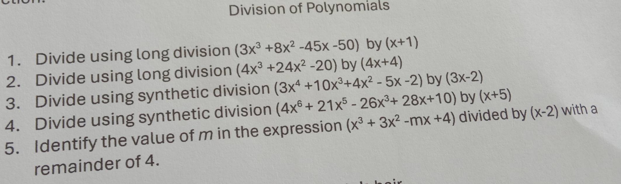 Division of Polynomials 
1. Divide using long division (3x^3+8x^2-45x-50) by (x+1)
2. Divide using long division (4x^3+24x^2-20) by (4x+4)
3. Divide using synthetic division (3x^4+10x^3+4x^2-5x-2) by (3x-2)
4. Divide using synthetic division (4x^6+21x^5-26x^3+28x+10) by (x+5)
5. Identify the value of m in the expression (x^3+3x^2-mx+4) divided by (x-2) with a 
remainder of 4.