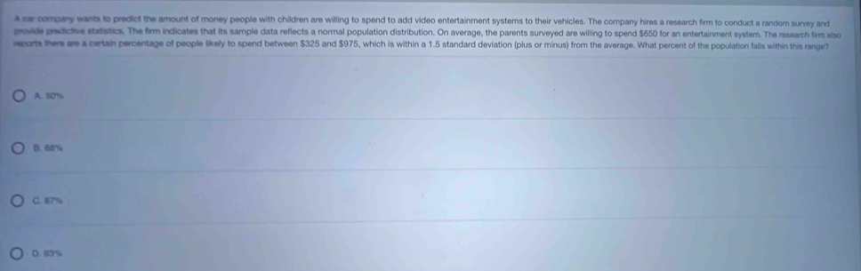 A ca company wants to predict the amount of money people with children are willing to spend to add video entertainment systems to their vehicles. The company hires a research firm to conduct a random survey and
provide predictive statistics. The firm indicates that its sample data reflects a normal population distribution. On average, the parents surveyed are willing to spend $650 for an entertainment system. The research firm also
rcom there are a certain percentage of people likely to spend between $325 and $975, which is within a 1.5 standard deviation (plus or minus) from the average. What percent of the population falls within this range?
A. 50%
B. 68%
C. 87%
D. 93%