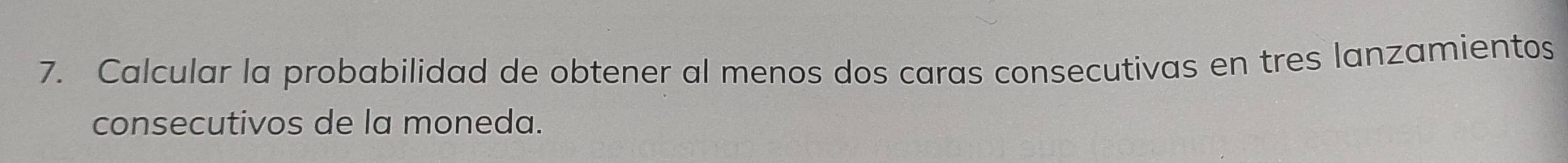 Calcular la probabilidad de obtener al menos dos caras consecutivas en tres lanzamientos 
consecutivos de la moneda.