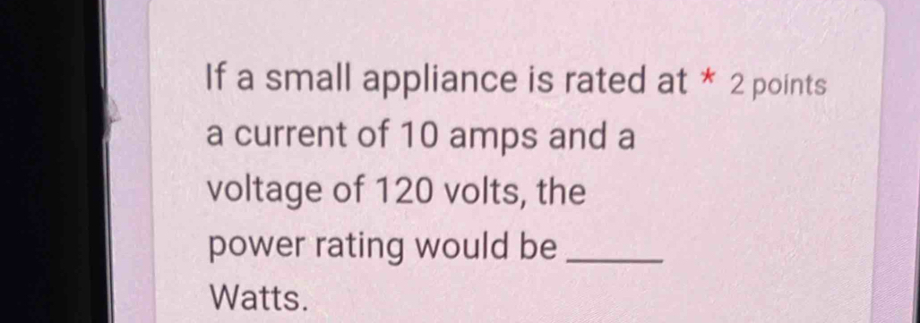 If a small appliance is rated at * 2 points 
a current of 10 amps and a 
voltage of 120 volts, the 
power rating would be_ 
Watts.