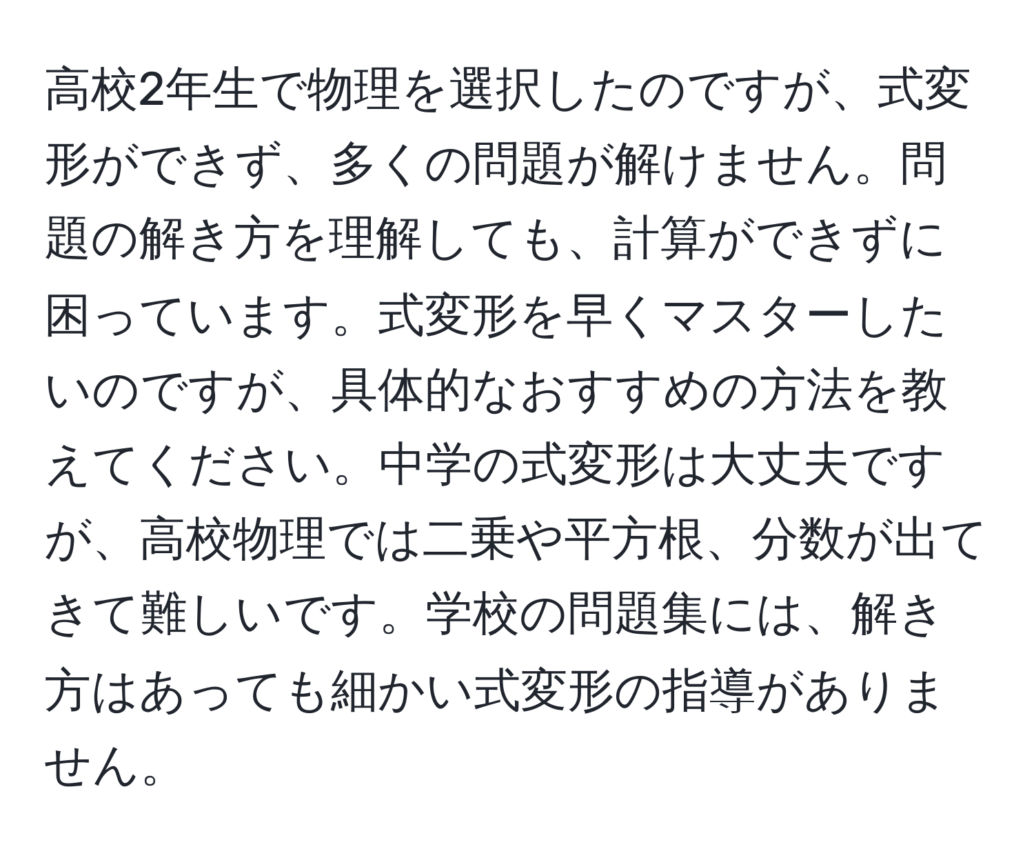 高校2年生で物理を選択したのですが、式変形ができず、多くの問題が解けません。問題の解き方を理解しても、計算ができずに困っています。式変形を早くマスターしたいのですが、具体的なおすすめの方法を教えてください。中学の式変形は大丈夫ですが、高校物理では二乗や平方根、分数が出てきて難しいです。学校の問題集には、解き方はあっても細かい式変形の指導がありません。