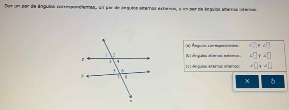 Dar un par de ángulos correspondientes, un par de ángulos alternos externos, y un par de ángulos alternos internos. 
(a) Ángulos correspondientes: ∠ □ y∠ □
(b) Ángulos alternos externos: ∠ □ y∠ □
(c) Ángulos alternos internos: ∠ □ y∠ □
5 
×