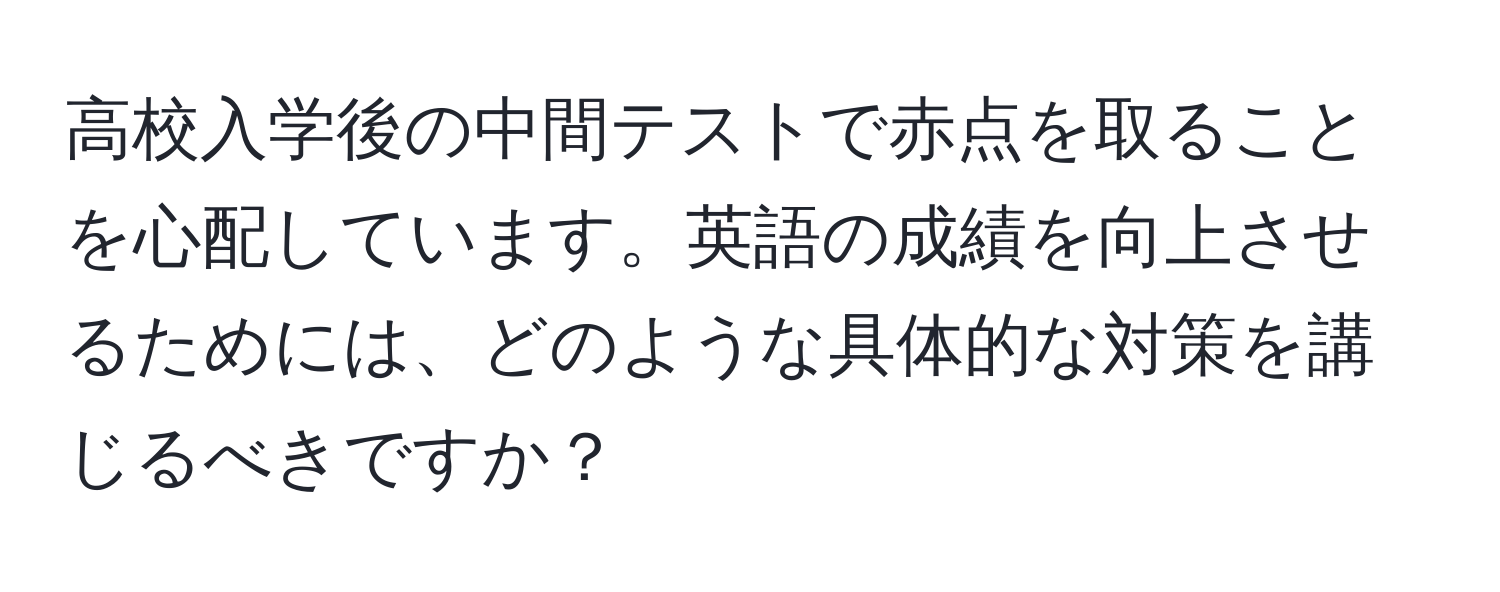 高校入学後の中間テストで赤点を取ることを心配しています。英語の成績を向上させるためには、どのような具体的な対策を講じるべきですか？