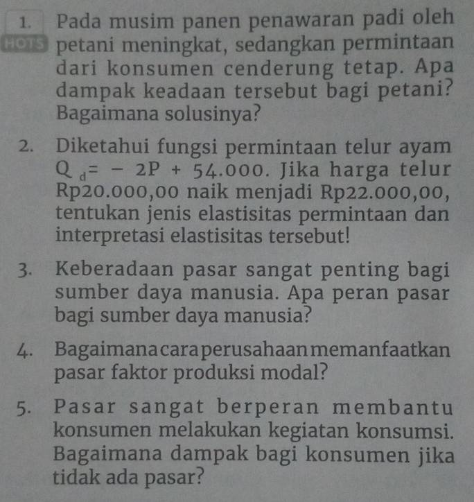 Pada musim panen penawaran padi oleh 
HOTS petani meningkat, sedangkan permintaan 
dari konsumen cenderung tetap. Apa 
dampak keadaan tersebut bagi petani? 
Bagaimana solusinya? 
2. Diketahui fungsi permintaan telur ayam
Q_d=-2P+54.000. Jika harga telur
Rp20.000,00 naik menjadi Rp22.000,00, 
tentukan jenis elastisitas permintaan dan 
interpretasi elastisitas tersebut! 
3. Keberadaan pasar sangat penting bagi 
sumber daya manusia. Apa peran pasar 
bagi sumber daya manusia? 
4. Bagaimanacaraperusahaan memanfaatkan 
pasar faktor produksi modal? 
5. Pasar sangat berperan membantu 
konsumen melakukan kegiatan konsumsi. 
Bagaimana dampak bagi konsumen jika 
tidak ada pasar?