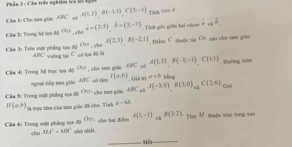 Phần 3 : Câu trắc nghiệm trả lời ngàn 
Câu 1: Cho tam giác ABC có A(1;2), B(-1;1), C(5;-1).Tính cos A
Câu 2: Trong hệ tọa độ Oxy , cho vector a=(2;5), vector b=(3;-7). Tính góc giữa hai véctơ overline a_vaoverline b. 
Câu 3: Trên mặt phẳng tọa độ Oxy , cho A(2;3), B(-2:1). Điểm C thuộc tia Ox sao cho tam giác
ABC vuông tại C có tọa độ là 
Câu 4: Trong hệ trục tọa độ Oxy , cho tam giác ABC có A(1;3), B(-1;-1), C(1;1). Đường tròn 
ngoại tiếp tam giác ABC có tâm I(a;b) , Giá trị a+b bàng 
và 
Câu 5: Trong mặt phẳng tọa dhat QOxy '' cho tam giác ABC_c6A(-3;0), B(3;0), □  C(2;6). Gọi
H(a;b) là trực tâm của tam giác đã cho. Tính a-6b
Câu 6: Trong mặt phẳng tọa độ Oxy cho hai điềm A(1;-1) và B(3:2)· TimM thuộc trục tung sao 
cho MA^2+MB^2 nhỏ nhất. 
_Hết_