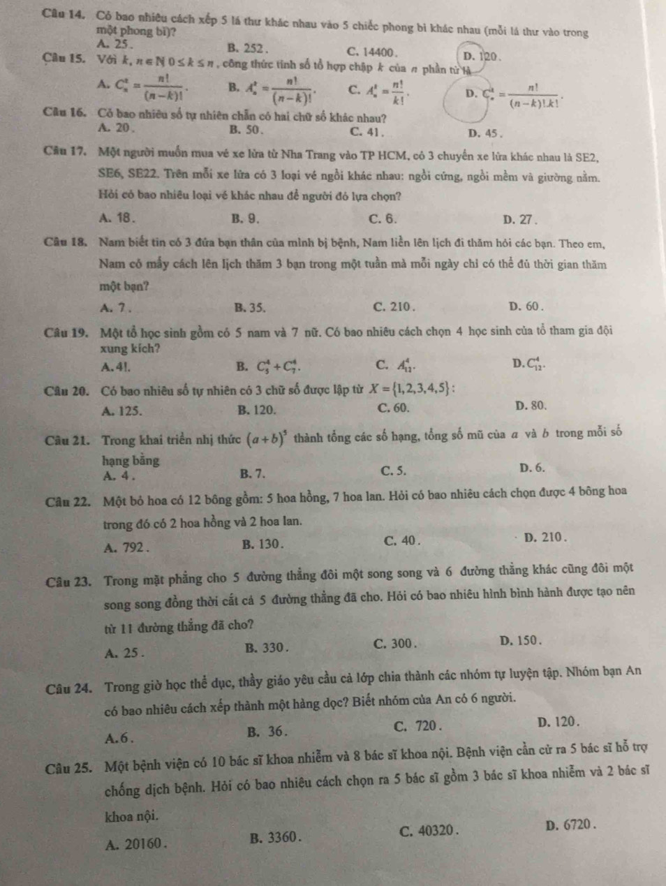 Cỏ bao nhiêu cách xếp 5 lá thư khác nhau vào 5 chiếc phong bi khác nhau (mỗi lá thư vào trong
một phong bǐ)?
A. 25 . B. 252 . C. 14400 . D. 120 .
Câu 15. Với k k,n∈ N0≤ k≤ n , công thức tinh số tổ hợp chập k của π phần từ là
A. C_n^(t=frac n!)(n-k)!. B. A_n^(t=frac n!)(n-k)!. C. A_n^(t=frac n!)k!. D. C_n^(k=frac n!)(n-k)!k!.
Câu 16. Có bao nhiêu số tự nhiên chẵn có hai chữ số khác nhau?
A. 20 . B. 50 . C. 41 . D. 45 .
Cầu 17. Một người muồn mua vé xe lửa từ Nha Trang vào TP HCM, có 3 chuyến xe lửa khác nhau là SE2,
SE6, SE22. Trên mỗi xe lửa có 3 loại vé ngồi khác nhau: ngồi cứng, ngồi mềm và giường nằm.
Hỏi có bao nhiều loại vé khác nhau để người đó lựa chọn?
A. 18. B. 9. C. 6. D. 27 .
Câu 18. Nam biết tin có 3 đứa bạn thân của mình bị bệnh, Nam liền lên lịch đi thăm hỏi các bạn. Theo em,
Nam có mấy cách lên Iịch thăm 3 bạn trong một tuần mà mỗi ngày chỉ có thể đủ thời gian thăm
một bạn?
A. 7 . B. 35. C. 210 . D. 60 .
Câu 19. Một tổ học sinh gồm có 5 nam và 7 nữ. Có bao nhiêu cách chọn 4 học sinh của tổ tham gia đội
xung kích?
A. 4l. B. C_5^(4+C_7^4. C. A_(11)^4. D. C_(12)^4.
Câu 20. Có bao nhiêu số tự nhiên có 3 chữ số được lập từ X= 1,2,3,4,5) :
A. 125. B. 120. C. 60.
D. 80.
Câu 21. Trong khai triển nhị thức (a+b)^5 thành tổng các số hạng, tổng số mũ của a và b trong mỗi số
hạng bằng D. 6.
A. 4 . B. 7. C. 5.
Câu 22. Một bỏ hoa có 12 bông gồm: 5 hoa hồng, 7 hoa lan. Hỏi có bao nhiêu cách chọn được 4 bông hoa
trong đó có 2 hoa hồng và 2 hoa lan.
A. 792 . B. 130. C. 40 .
D. 210 .
Câu 23. Trong mặt phẳng cho 5 đường thẳng đôi một song song và 6 đường thẳng khác cũng đôi một
song song đồng thời cất cả 5 đường thẳng đã cho. Hỏi có bao nhiêu hình bình hành được tạo nên
từ 11 đường thẳng đã cho?
A. 25 . B. 330 . C. 300 . D. 150 .
Câu 24. Trong giờ học thể dục, thầy giáo yêu cầu cả lớp chia thành các nhóm tự luyện tập. Nhóm bạn An
có bao nhiêu cách xếp thành một hàng dọc? Biết nhóm của An có 6 người.
A. 6 . B. 36 . C. 720 . D. 120 .
Câu 25. Một bệnh viện có 10 bác sĩ khoa nhiễm và 8 bác sĩ khoa nội. Bệnh viện cần cử ra 5 bác sĩ hỗ trợ
chống dịch bệnh. Hỏi có bao nhiêu cách chọn ra 5 bác sĩ gồm 3 bác sĩ khoa nhiễm và 2 bác sĩ
khoa nội.
A. 20160 . B. 3360. C. 40320 . D. 6720 .