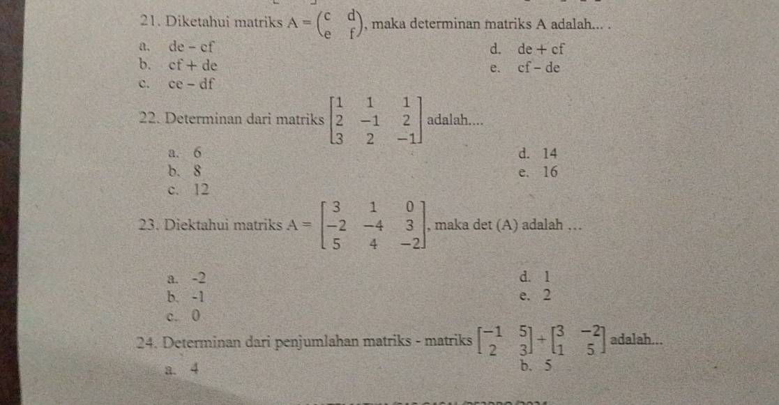 Diketahui matriks A=beginpmatrix c&d e&fendpmatrix. maka determinan matriks A adalah... .
a. de - cf d. de+cf
b. cf+de cf-de
e.
c. ce-df
22. Determinan dari matriks beginbmatrix 1&1&1 2&-1&2 3&2&-1endbmatrix adalah....
a. 6 d. 14
b. 8 e. 16
c. 12
23. Diektahui matriks A=beginbmatrix 3&1&0 -2&-4&3 5&4&-2endbmatrix , maka det (A) adalah …
a. -2 d. 1
b. -1 e. 2
c. 0
24. Determinan dari penjumlahan matriks - matriks beginbmatrix -1&5 2&3endbmatrix +beginbmatrix 3&-2 1&5endbmatrix adalah...
a. 4 b. 5