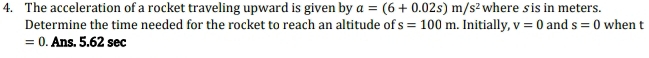 The acceleration of a rocket traveling upward is given by a=(6+0.02s)m/s^2 where sis in meters. 
Determine the time needed for the rocket to reach an altitude of s=100m. Initially, v=0 and s=0 when t
=0. Ans. 5.62 sec