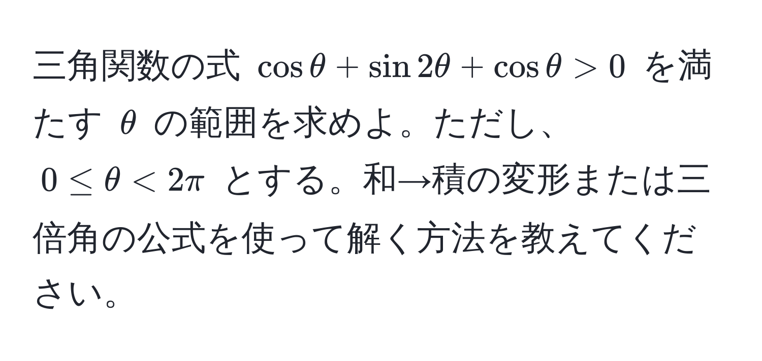 三角関数の式 $cos θ + sin 2θ + cos θ > 0$ を満たす $θ$ の範囲を求めよ。ただし、$0 ≤ θ < 2π$ とする。和→積の変形または三倍角の公式を使って解く方法を教えてください。