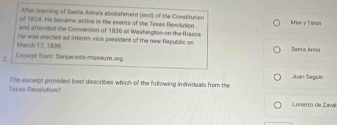 After learning of Santa Anna's abolishment (end) of the Constitution 
of 1824. He became active in the events of the Texas Revolution Mier y Teran 
and attended the Convention of 1836 at Washington-on-the Brazos. 
He was elected ad interim vice president of the new Republic on 
March 17, 1836. Santa Anna 
2 Excerpt from: Sanjacinto-museum.org. 
The excerpt provided best describes which of the following individuals from the Juan Seguin 
Texas Revolution? 
Lorenzo de Zaval