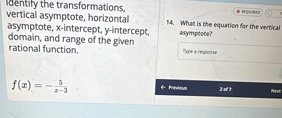 Identify the transformations, REQUIRED 1 

vertical asymptote, horizontal 14. What is the equation for the vertical 
asymptote, x-intercept, y-intercept, asymptote? 
domain, and range of the given 
rational function. 
Type a response
f(x)=- 5/x-3 
Previous 2 of 7 Next