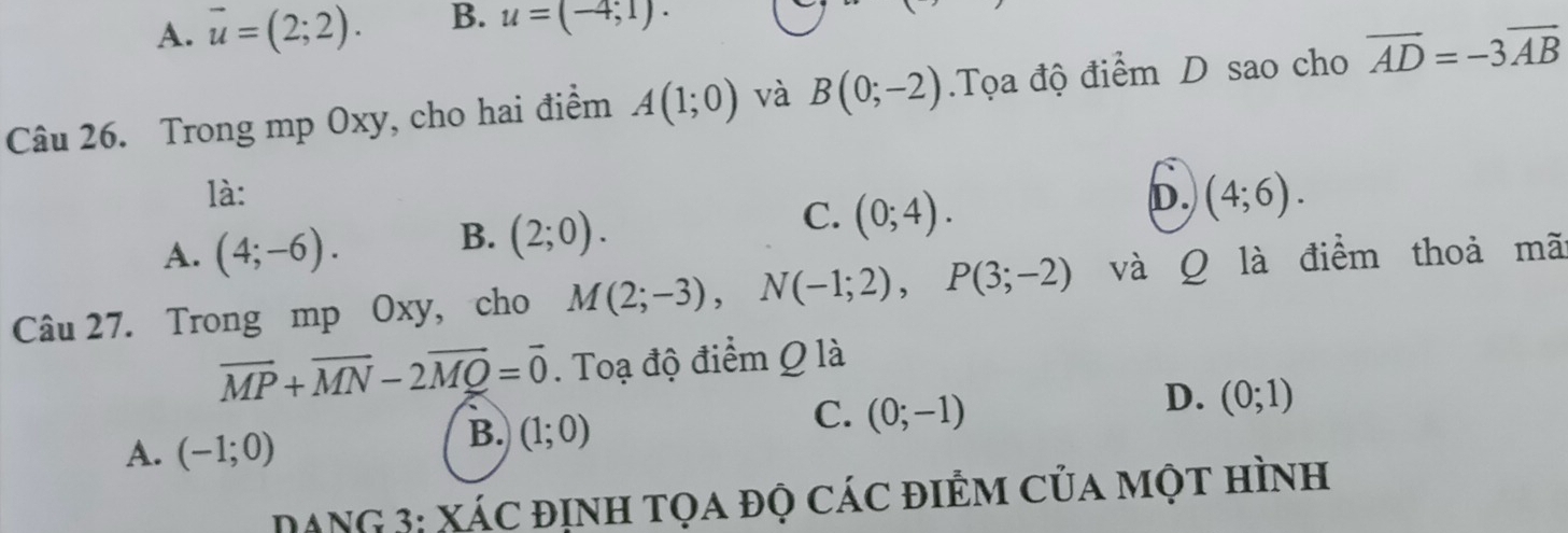 A. vector u=(2;2). B. u=(-4;1)·
Câu 26. Trong mp Oxy, cho hai điểm A(1;0) và B(0;-2) Tọa độ điểm D sao cho vector AD=-3vector AB
là:
A. (4;-6). B. (2;0). C. (0;4). D. (4;6). 
Câu 27. Trong mp Oxy, cho M(2;-3), N(-1;2), P(3;-2) và Q là điểm thoả mã
overline MP+overline MN-2overline MQ=overline 0. Toạ độ điểm Q là
A. (-1;0)
B. (1;0)
C. (0;-1)
D. (0;1)
DANG 3: Xác định tọa độ các điểm của một hình