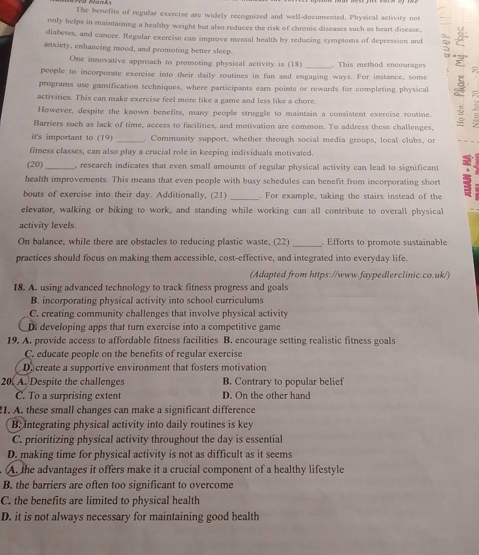 The benefits of regular exercise are widely recognized and well-documented. Physical activity not
only helps in maintaining a healthy weight but also reduces the risk of chronic diseases such as heart disease.
diabetes, and cancer. Regular exercise can improve mental health by reducing symptoms of depression and
anxiety, enhancing mood, and promoting better sleep.
One innovative approach to promoting physical activity is (18) . This method encourages
people to incorporate exercise into their daily routines in fun and engaging ways. For instance, some ξ ~
programs use gamification techniques, where participants earn points or rewards for completing physical
activities. This can make exercise feel more like a game and less like a chore.
However, despite the known benefits, many people struggle to maintain a consistent exercise routine. 2
Barriers such as lack of time, access to facilities, and motivation are common. To address these challenges,
it's important to (19) _. Community support, whether through social media groups, local clubs, or
fitness classes, can also play a crucial role in keeping individuals motivated.
(20) _, research indicates that even small amounts of regular physical activity can lead to significant
health improvements. This means that even people with busy schedules can benefit from incorporating short
bouts of exercise into their day. Additionally, (21) _. For example, taking the stairs instead of the
elevator, walking or biking to work, and standing while working can all contribute to overall physical
activity levels.
On balance, while there are obstacles to reducing plastic waste, (22) _. Efforts to promote sustainable
practices should focus on making them accessible, cost-effective, and integrated into everyday life.
(Adapted from https://www.faypedlerclinic.co.uk/)
18. A. using advanced technology to track fitness progress and goals
B. incorporating physical activity into school curriculums
C. creating community challenges that involve physical activity
D. developing apps that turn exercise into a competitive game
19. A. provide access to affordable fitness facilities B. encourage setting realistic fitness goals
C. educate people on the benefits of regular exercise
D create a supportive environment that fosters motivation
20. A. Despite the challenges B. Contrary to popular belief
C. To a surprising extent D. On the other hand
21. A. these small changes can make a significant difference
B. integrating physical activity into daily routines is key
C. prioritizing physical activity throughout the day is essential
D. making time for physical activity is not as difficult as it seems
A. the advantages it offers make it a crucial component of a healthy lifestyle
B. the barriers are often too significant to overcome
C. the benefits are limited to physical health
D. it is not always necessary for maintaining good health