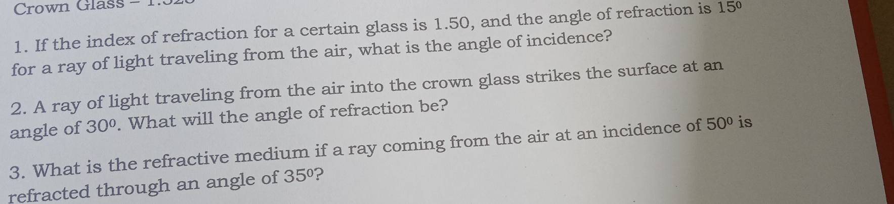 Crown Glass - 1. 
1. If the index of refraction for a certain glass is 1.50, and the angle of refraction is 15°
for a ray of light traveling from the air, what is the angle of incidence? 
2. A ray of light traveling from the air into the crown glass strikes the surface at an 
angle of 30°. What will the angle of refraction be? 
3. What is the refractive medium if a ray coming from the air at an incidence of 50° is 
refracted through an angle of 35° ?