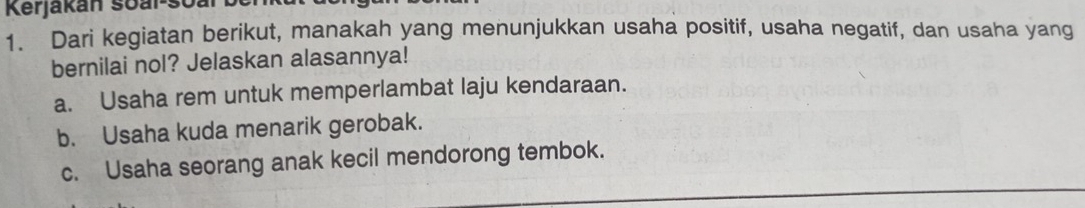 Kerjakán soar-so:
1. Dari kegiatan berikut, manakah yang menunjukkan usaha positif, usaha negatif, dan usaha yang
bernilai nol? Jelaskan alasannya!
a. Usaha rem untuk memperlambat laju kendaraan.
b. Usaha kuda menarik gerobak.
c. Usaha seorang anak kecil mendorong tembok.