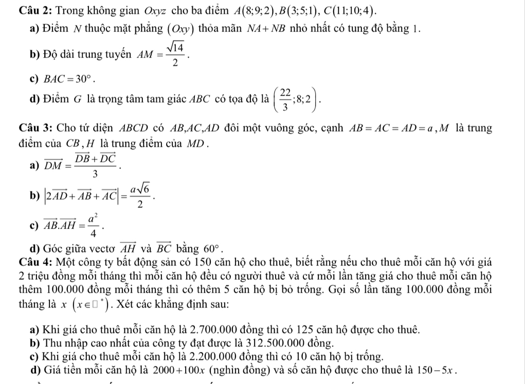 Trong không gian Oxyz cho ba điểm A(8;9;2),B(3;5;1),C(11;10;4).
a) Điểm N thuộc mặt phẳng (Oxy) thỏa mãn NA+NB nhỏ nhất có tung độ bằng 1.
b) Độ dài trung tuyến AM= sqrt(14)/2 .
c) BAC=30°.
d) Điểm G là trọng tâm tam giác ABC có tọa độ là ( 22/3 ;8;2).
Câu 3: Cho tứ diện ABCD có AB,AC,AD đôi một vuông góc, cạnh AB=AC=AD=a , M là trung
điểm của CB , H là trung điểm của MD .
a) vector DM=frac vector DB+vector DC3.
b) |2vector AD+vector AB+vector AC|= asqrt(6)/2 .
c) vector AB.vector AH= a^2/4 .
d) Góc giữa vectơ vector AH và vector BC bằng 60°.
Câu 4: Một công ty bất động sản có 150 căn hộ cho thuê, biết rằng nếu cho thuê mỗi căn hộ với giá
2 triệu đồng mỗi tháng thì mỗi căn hộ đều có người thuê và cứ mỗi lần tăng giá cho thuê mỗi căn hộ
thêm 100.000 đồng mỗi tháng thì có thêm 5 căn hộ bị bỏ trống. Gọi số lần tăng 100.000 đồng mỗi
tháng là x(x∈ □^*). Xét các khẳng định sau:
a) Khi giá cho thuê mỗi căn hộ là 2.700.000 đồng thì có 125 căn hộ đựợc cho thuê.
b) Thu nhập cao nhất của công ty đạt được là 312.500.000 đồng.
c) Khi giá cho thuê mỗi căn hộ là 2.200.000 đồng thì có 10 căn hộ bị trống.
d) Giá tiền mỗi căn hộ là 2000+100x (nghìn đồng) và số căn hộ được cho thuê là 150-5x.