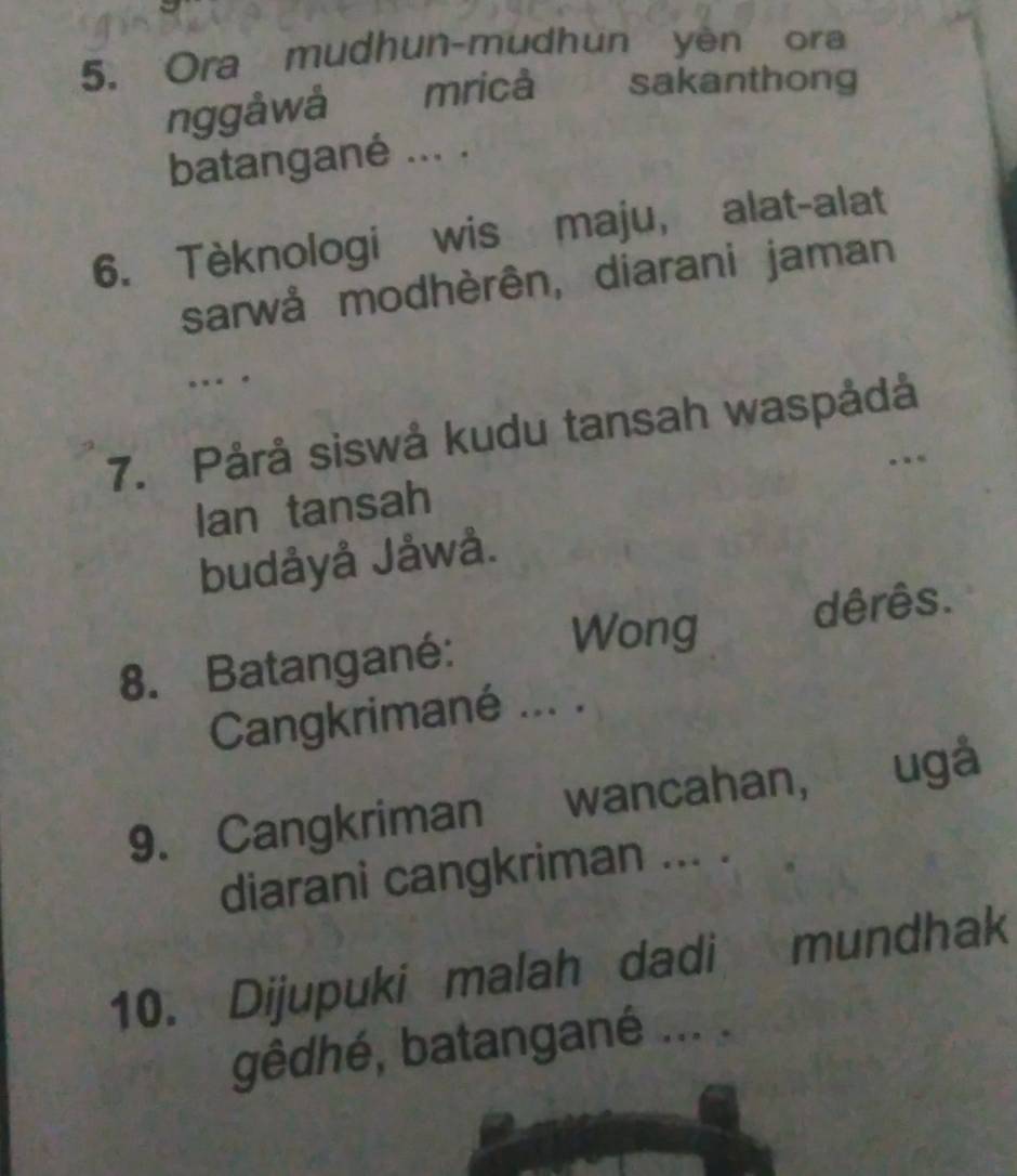 Ora mudhun-mudhun yen ora 
nggåwå mricà 2 sakanthong 
batangané ... . 
6. Tèknologi wis maju, alat-alat 
sarwå modhèrên, diarani jaman 
… . 
7. Pårå siswå kudu tansah waspådå 
. 
Ian tansah 
budåyå Jåwå. 
8. Batangané: Wong dêrês. 
Cangkrimané ... . 
9. Cangkriman wancahan, ugá 
diarani cangkriman ... . 
10. Dijupuki malah dadi mundhak 
gêdhé, batangané ... .