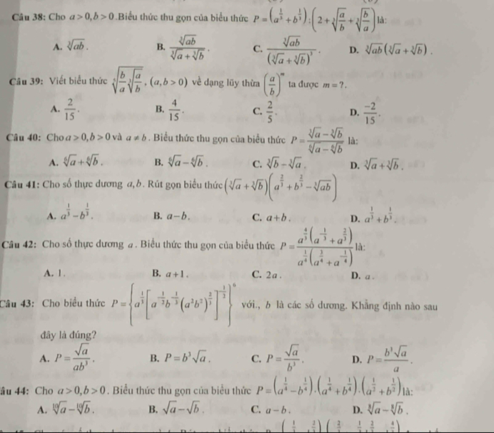 Cho a>0,b>0.Biểu thức thu gọn của biểu thức P=(a^(frac 1)3+b^(frac 1)3):(2+sqrt[3](frac a)b+sqrt[3](frac b)a) là:
A. sqrt[3](ab). B.  sqrt[3](ab)/sqrt[3](a)+sqrt[3](b) . C. frac sqrt[3](ab)(sqrt[3](a)+sqrt[3](b))^3. D. sqrt[3](ab)(sqrt[3](a)+sqrt[3](b)).
Câu 39: Viết biểu thức sqrt[5](frac b)asqrt[3](frac a)b,(a,b>0) về dạng lũy thừa ( a/b )^m ta được m=?.
A.  2/15 . B.  4/15 . C.  2/5 . D.  (-2)/15 .
Câu 40: Cho a>0,b>0 và a!= b. Biểu thức thu gọn của biểu thức P= (sqrt[3](a)-sqrt[3](b))/sqrt[6](a)-sqrt[6](b)  là:
A. sqrt[6](a)+sqrt[6](b). B. sqrt[6](a)-sqrt[6](b). C. sqrt[3](b)-sqrt[3](a). D. sqrt[3](a)+sqrt[3](b).
Câu 41: Cho số thực dương a, b. Rút gọn biểu thức (sqrt[3](a)+sqrt[3](b))(a^(frac 2)3+b^(frac 2)3-sqrt[3](ab))
A. a^(frac 1)3-b^(frac 1)3. a^(frac 1)3+b^(frac 1)3.
B. a-b. C. a+b. D.
Câu 42: Cho số thực dương #. Biểu thức thu gọn của biểu thức P=frac a^(frac 4)3(a^(-frac 1)3+a^(frac 2)3)a^(frac 1)4(a^(frac 1)4+a^(-frac 1)4) là:
A. 1 . B. a+1. C. 2 a. D. a .
Câu 43: Cho biểu thức P= a^(frac 1)3[a^(-frac 1)2b^(-frac 1)3(a^3b^2)^ 2/3 ]^- 1/3  ^6 với., b là các số dương. Khẳng định nào sau
đây là đúng?
A. P= sqrt(a)/ab^3 . B. P=b^3sqrt(a). C. P= sqrt(a)/b^3 . D. P= b^3sqrt(a)/a .
âu 44: Cho a>0,b>0. Biểu thức thu gọn của biểu thức P=(a^(frac 1)4-b^(frac 1)4).(a^(frac 1)4+b^(frac 1)4).(a^(frac 1)2+b^(frac 1)2) là:
A. sqrt[10](a)-sqrt[10](b). B. sqrt(a)-sqrt(b). C. a-b. D. sqrt[3](a)-sqrt[3](b).
( 1/3 , 2/3 )( 2/3 , 1/3 , 2/3 , 4/3 )