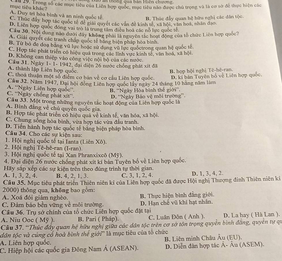 Ông Bảo ân thông qua bản Hiện chương.
Lau 29. Trong số các mục tiêu của Liên hợp quốc, mục tiêu nào được chú trọng và là cơ sở để thực hiện các
mục tiêu khác?
A. Duy trì hòa bình và an ninh quốc tế.
B. Thúc đẩy quan hệ hữu nghị các dân tộc.
C. Thúc đầy hợp tác quốc tế để giải quyết các vẫn đề kinh tế, xã hội, văn hoá, nhân đạo.
D. Liên hợp quốc đóng vai trò là trung tâm điều hoà các nỗ lực quốc tế.
Câu 30. Nội dung nào dưới đây không phải là nguyên tắc hoạt động của tổ chức Liên hợp quốc?
A. Giải quyết các tranh chấp quốc tế bằng biện pháp hòa bình.
B. Từ bỏ đe doạ bằng vũ lực hoặc sử dụng vũ lực quốctrong quan hệ quốc tế.
C. Hợp tác phát triển có hiệu quả trong các lĩnh vực kinh tế, văn hoá, xã hội.
D. Không can thiệp vào công việc nội bộ của các nước.
Câu 31. Ngày 1- 1- 1942, đại diện 26 nước chống phát xít đã
A. thành lập Liên hợp quốc. B. họp hội nghị Tê-hê-ran.
C. thoả thuận một số điểm cơ bản về cơ cấu Liên hợp quốc. D. kí bản Tuyên bố về Liên hợp quốc.
Câu 32. Năm 1947, Đại hội đồng Liên hợp quốc lấy ngày 24 tháng 10 hằng năm làm
A. “Ngày Liên hợp quốc”.
B. “Ngày Hòa bình thế giới”.
C. “Ngày chống phát xít”.
D. “Ngày Bảo vệ môi trường”.
Câu 33. Một trong những nguyên tắc hoạt động của Liên hợp quốc là
A. Bình đẳng về chủ quyền quốc gia.
B. Hợp tác phát triển có hiệu quả về kinh tế, văn hóa, xã hội.
C. Chung sống hòa bình, vừa hợp tác vừa đầu tranh.
D. Tiến hành hợp tác quốc tế bằng biện pháp hòa bình.
Câu 34. Cho các sự kiện sau:
1. Hội nghị quốc tế tại Ianta (Liên Xô).
2. Hội nghị Tê-hê-ran (I-ran).
3. Hội nghị quốc tế tại Xan Phranxixcô (Mỹ).
4. Đại diện 26 nước chống phát xít kí bản Tuyên bố về Liên hợp quốc.
Hãy sắp xếp các sự kiện trên theo đúng trình tự thời gian.
A. 1, 3, 2, 4. B. 4, 2, 1, 3. C. 3, 1, 2, 4. D. 1, 3, 4, 2.
Câu 35. Mục tiêu phát triển Thiên niên kỉ của Liên hợp quốc đã được Hội nghị Thượng đinh Thiên niên ki
2000) thông qua, không bao gồm:
A. Xoá đói giảm nghèo.  B. Thực hiện bình đẳng giới.
C. Đảm bảo bền vững về môi trường. D. Hạn chế vũ khí hạt nhân.
Câu 36. Trụ sở chính của tổ chức Liên hợp quốc đặt tại
A. Niu Ooc ( Mỹ ). B. Pari ( Pháp). C. Luân Đôn ( Anh ). D. La hay ( Hà Lan ).
Câu 37. “Thúc đầy quan hệ hữu nghị giữa các dân tộc trên cơ sở tôn trọng quyền bình đăng, quyền tự qu
tân tộc và củng cổ hoà bình thế giới” là mục tiêu của tổ chức
A. Liên hợp quốc. B. Liên minh Châu Âu (EU).
C. Hiệp hội các quốc gia Đông Nam Á (ASEAN). D. Diễn đàn hợp tác Á- Âu (ASEM).
