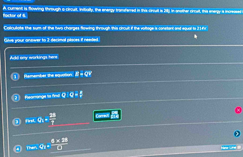 A current is flowing through a circuit. Initially, the energy transferred in this circuit is 28). In another circuit, this energy is increased 
factor of 6. 
Calculate the sum of the two charges flowing through this circuit if the voltage is constant and equal to 214V. 
Give your answer to 2 decimal places if needed. 
Add any workings here 
1 Remember the equation: 
2 Rearrange to find Q:overline Q= 8/v 
3 First, Q_1= 28/? 
Correct  (28)/(214) 
Th an_1Q_2= (6* 28)/□   New Line 2