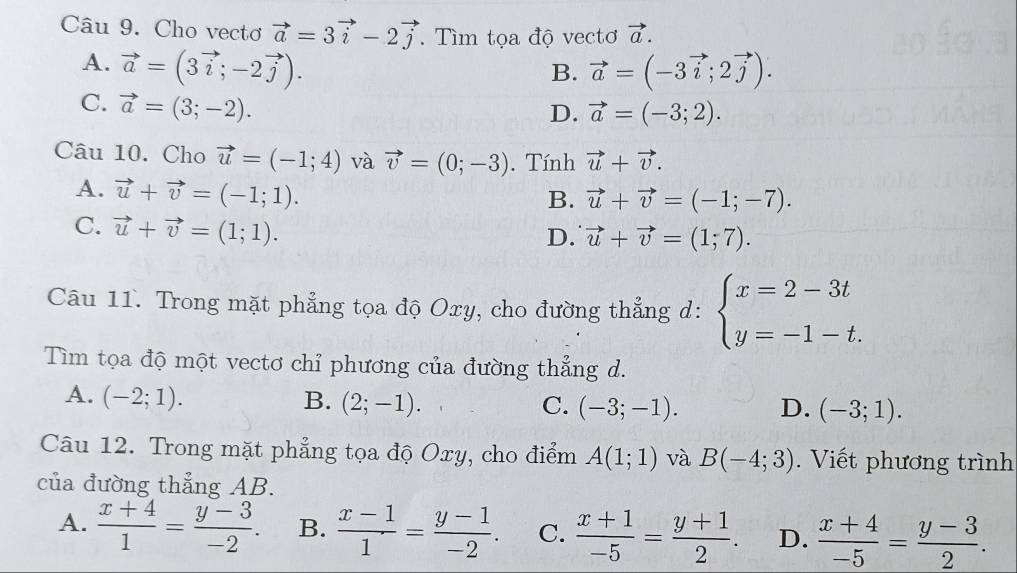 Cho vecto vector a=3vector i-2vector j. Tìm tọa độ vectơ vector a.
A. vector a=(3vector i;-2vector j). vector a=(-3vector i;2vector j). 
B.
C. vector a=(3;-2).
D. vector a=(-3;2). 
Câu 10. Cho vector u=(-1;4) và vector v=(0;-3). Tính vector u+vector v.
A. vector u+vector v=(-1;1).
B. vector u+vector v=(-1;-7).
C. vector u+vector v=(1;1).
D. vector u+vector v=(1;7). 
Câu 11. Trong mặt phẳng tọa độ Oxy, cho đường thẳng d: beginarrayl x=2-3t y=-1-t.endarray.
Tìm tọa độ một vectơ chỉ phương của đường thẳng d.
A. (-2;1). B. (2;-1). C. (-3;-1). D. (-3;1). 
Câu 12. Trong mặt phẳng tọa độ Oxy, cho điểm A(1;1) và B(-4;3). Viết phương trình
của đường thẳng AB.
A.  (x+4)/1 = (y-3)/-2 . B.  (x-1)/1 = (y-1)/-2 . C.  (x+1)/-5 = (y+1)/2 . D.  (x+4)/-5 = (y-3)/2 .