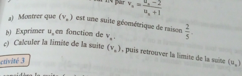 par v_n=frac u_n-2u_n+1
a) Montrer que (v_n) est une suite géométrique de raison  2/5 . 
b) Exprimer u_n en fonction de V_n. 
c) Calculer la limite de la suite (v_n) , puis retrouver la limite de la suite (u_n)
ctivité 3