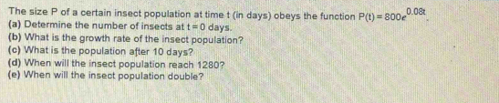 The size P of a certain insect population at time t (in days) obeys the function P(t)=800e^(0.08t). 
(a) Determine the number of insects at t=0 days. 
(b) What is the growth rate of the insect population? 
(c) What is the population after 10 days? 
(d) When will the insect population reach 1280? 
(e) When will the insect population double?