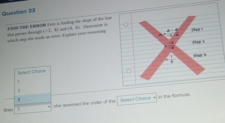 that passes through FIND THE ERROR Fern is finding the slope of the line
(-2,8) and Step 1
m= (6-8)/-2-4 
which step she made an error. Explain your reasoning. (4,6). Determine in
= (-2)/-6  Step 2
= 1/3  Step 3
Select Choice
1
2
、 in the formula.
3
Step 3; she reversed the order of the Select Choice