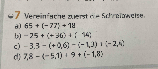 Vereinfache zuerst die Schreibweise. 
a) 65+(-77)+18
b) -25+(+36)+(-14)
c) -3,3-(+0,6)-(-1,3)+(-2,4)
d) 7,8-(-5,1)+9+(-1,8)