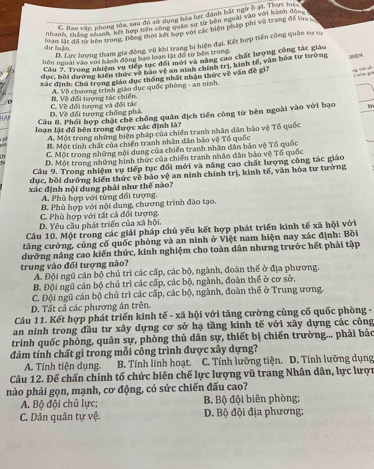 C. Bao vây, phong tỏa, sau đó sử dụng hỏa lực đánh bất ngờ ồ ạt. Thực hiện
nhanh, thắng nhanh, kết hợp tiến công quân sự từ bên ngoài vào với hành động 
loạn lật đố từ bên trong, Đồng thời kết hợp với các biện pháp phi vũ trang để lừa bị
D. Lực lượng tham gia đông, vũ khí trang bị hiện đại. Kết hợp tiến công quân sự từ
dư luận.
bên ngoài vào với hành động bạo loạn lật đồ từ bên trong
Cầu 7. Trong nhiệm vụ tiếp tục đổi mới và nâng cao chất lượng công tác giáo
dục, bồi dưỡng kiến thức về bảo vệ an ninh chính trị, kinh tế, văn hóa tư tưởng ;Hiệm
5 tròn gié
xác định: Chú trọng giáo dục thống nhất nhận thức về vấn đề gì?
ag với số
A. Về chương trình giáo dục quốc phòng - an ninh.
/D B. Về đối tượng tác chiến.
C. Về đối tượng và đối tác
D. Về đối tượng chống phá.
HAr Câu 8. Phối hợp chặt chế chống quân địch tiến công từ bên ngoài vào với bạo Đi
loạn lật đổ bên trong được xác định là?
pt A. Một trong những biện pháp của chiến tranh nhân dân bảo vệ Tổ quốc
sin B. Một tính chất của chiến tranh nhân dân bảo vệ Tố quốc
Kh C. Một trong những nội dung của chiến tranh nhân dân bảo vệ Tổ quốc
de D. Một trong những hình thức của chiến tranh nhân dân bảo vệ Tổ quốc
Câu 9. Trong nhiệm vụ tiếp tục đổi mới và nâng cao chất lượng công tác giáo
dục, bồi dưỡng kiến thức về bảo vệ an ninh chính trị, kinh tế, văn hóa tư tưởng
xác định nội dung phải như thế nào?
A. Phù hợp với từng đối tượng.
B. Phù hợp với nội dung, chương trình đào tạo.
C. Phù hợp với tất cả đối tượng.
D. Yêu cầu phát triển của xã hội.
Câu 10. Một trong các giải pháp chủ yếu kết hợp phát triển kinh tế xã hội với
tăng cường, củng cố quốc phòng và an ninh ở Việt nam hiện nay xác định: Bồi
dưỡng nâng cao kiến thức, kinh nghiệm cho toàn dân nhưng trước hết phải tập
trung vào đối tượng nào?
A. Đội ngũ cán bộ chủ trì các cấp, các bộ, ngành, đoàn thể ở địa phương.
B. Đội ngũ cán bộ chủ trì các cấp, các bộ, ngành, đoàn thể ở cơ sở.
C. Đội ngũ cán bộ chủ trì các cấp, các bộ, ngành, đoàn thể ở Trung ương.
D. Tất cả các phương án trên.
Câu 11. Kết hợp phát triển kinh tế - xã hội với tăng cường củng cố quốc phòng -
an ninh trong đầu tư xây dựng cơ sở hạ tầng kinh tế với xây dựng các công
trình quốc phòng, quân sự, phòng thủ dân sự, thiết bị chiến trường... phải bảo
đảm tính chất gì trong mỗi công trình được xây dựng?
A. Tính tiện dụng. B. Tính linh hoạt. C. Tính lưỡng tiện. D. Tính lưỡng dụng
Câu 12. Để chấn chỉnh tổ chức biên chế lực lượng vũ trang Nhân dân, lực lượn
nào phải gọn, mạnh, cơ động, có sức chiến đấu cao?
A. Bộ đội chủ lực; B. Bộ đội biên phòng;
C. Dân quân tự vệ.  D. Bộ đội địa phương;