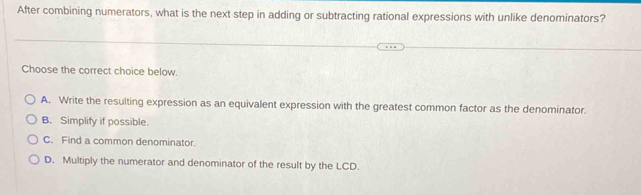 After combining numerators, what is the next step in adding or subtracting rational expressions with unlike denominators?
Choose the correct choice below.
A. Write the resulting expression as an equivalent expression with the greatest common factor as the denominator.
B. Simplify if possible.
C. Find a common denominator.
D. Multiply the numerator and denominator of the result by the LCD.