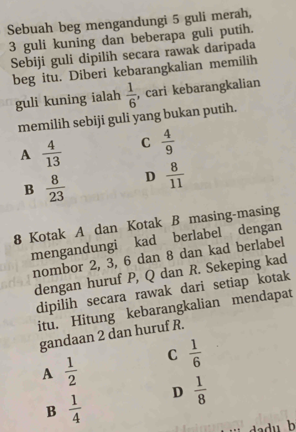 Sebuah beg mengandungi 5 guli merah,
3 guli kuning dan beberapa guli putih.
Sebiji guli dipilih secara rawak daripada
beg itu. Diberi kebarangkalian memilih
guli kuning ialah  1/6  , cari kebarangkalian
memilih sebiji guli yang bukan putih.
A  4/13 
C  4/9 
B  8/23 
D  8/11 
8 Kotak A dan Kotak B masing-masing
mengandungi kad berlabel dengan
nombor 2, 3, 6 dan 8 dan kad berlabel
dengan huruf P, Q dan R. Sekeping kad
dipilih secara rawak dari setiap kotak
itu. Hitung kebarangkalian mendapat
gandaan 2 dan huruf R.
C  1/6 
A  1/2 
D  1/8 
B  1/4 
dadu b