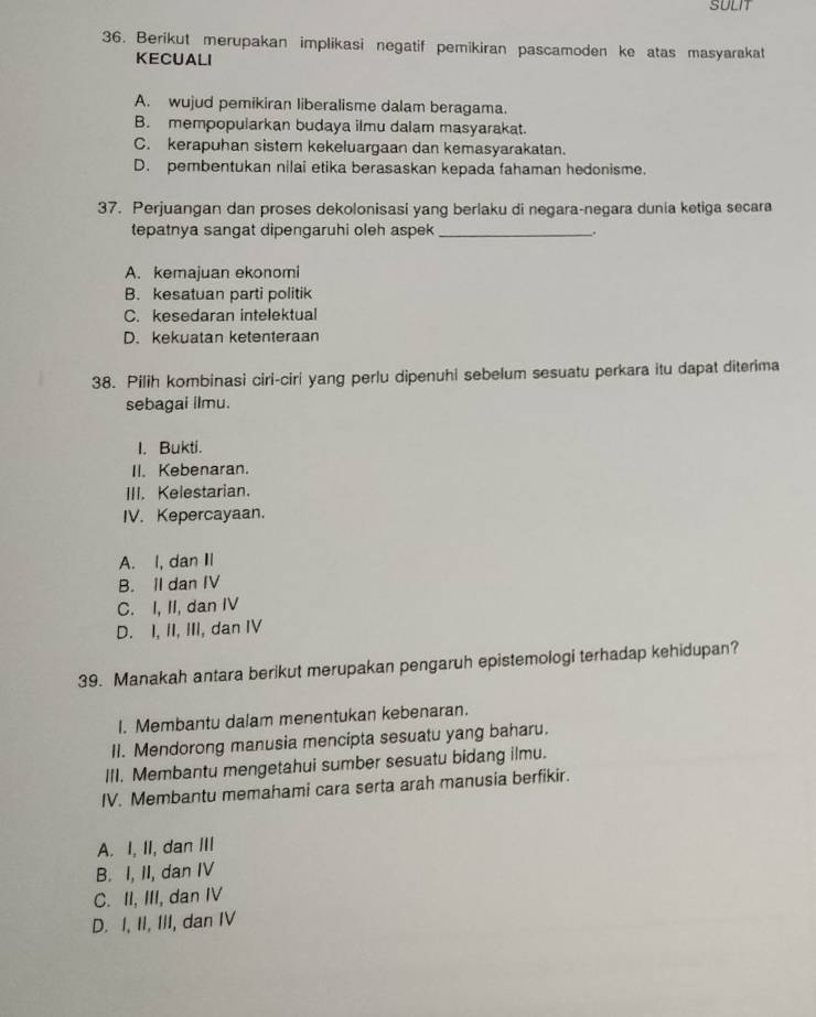 SULIT
36. Berikut merupakan implikasi negatif pemikiran pascamoden ke atas masyarakat
KECUALI
A. wujud pemikiran liberalisme dalam beragama.
B. mempopularkan budaya ilmu dalam masyarakat.
C. kerapuhan sistem kekeluargaan dan kemasyarakatan.
D. pembentukan nilai etika berasaskan kepada fahaman hedonisme.
37. Perjuangan dan proses dekolonisasi yang berlaku di negara-negara dunia ketiga secara
tepatnya sangat dipengaruhi oleh aspek_
.
A. kemajuan ekonomi
B. kesatuan parti politik
C. kesedaran intelektual
D. kekuatan ketenteraan
38. Pilih kombinasi ciri-ciri yang perlu dipenuhi sebelum sesuatu perkara itu dapat diterima
sebagai ilmu.
I. Bukti.
II. Kebenaran.
III. Kelestarian.
IV. Kepercayaan.
A. I, dan II
B. II dan IV
C. I, II, dan IV
D. I, II, III, dan IV
39. Manakah antara berikut merupakan pengaruh epistemologi terhadap kehidupan?
I. Membantu dalam menentukan kebenaran.
II. Mendorong manusia mencipta sesuatu yang baharu.
III. Membantu mengetahui sumber sesuatu bidang ilmu.
IV. Membantu memahami cara serta arah manusia berfikir.
A. I, II, dan III
B. I, II, dan IV
C. II, III, dan IV
D. I, II, III, dan IV