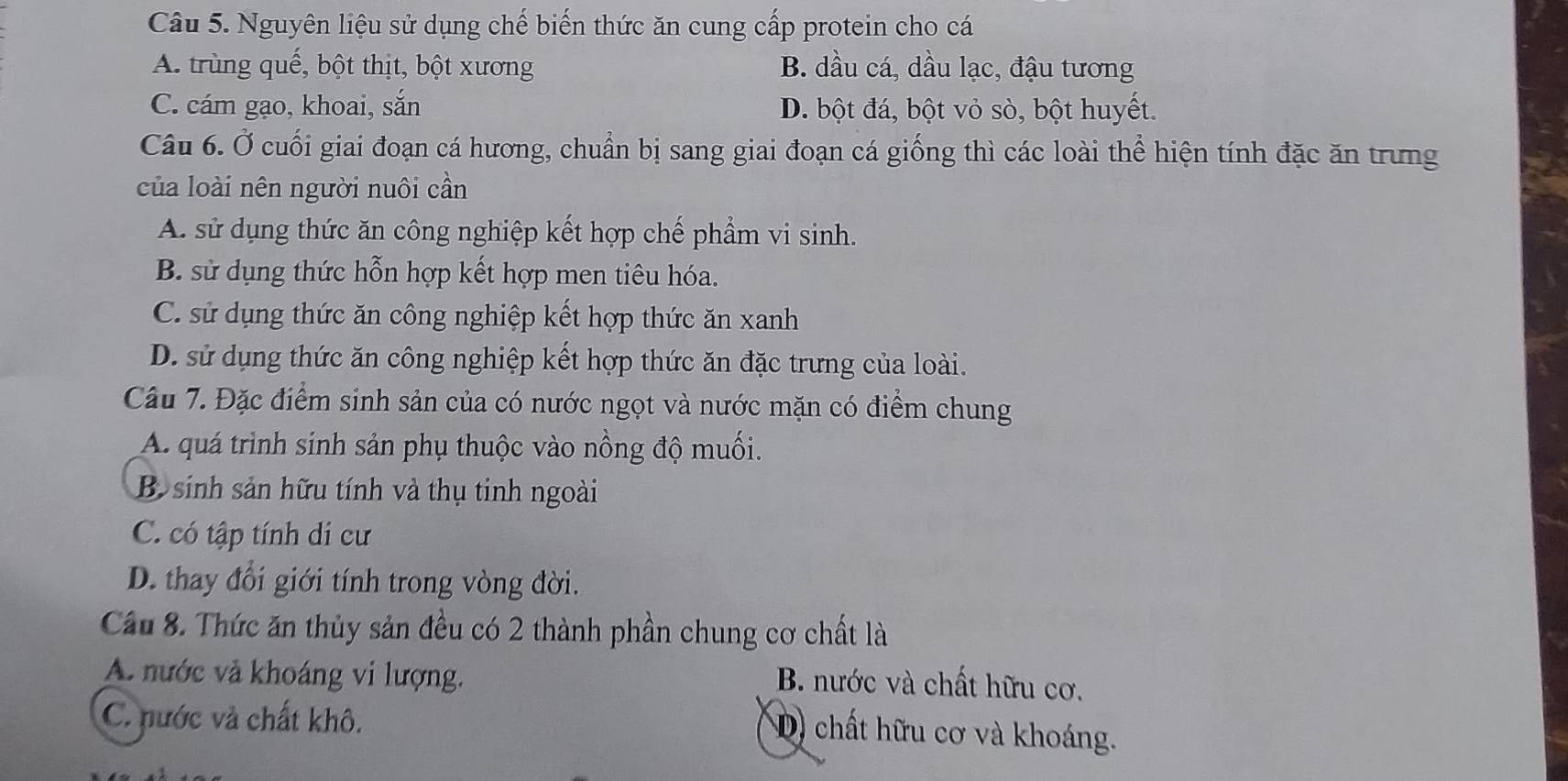 Nguyên liệu sử dụng chế biến thức ăn cung cấp protein cho cá
A. trùng quế, bột thịt, bột xương B. dầu cá, dầu lạc, đậu tương
C. cám gạo, khoai, sắn D. bột đá, bột vỏ sò, bột huyết.
Câu 6. Ở cuối giai đoạn cá hương, chuẩn bị sang giai đoạn cá giống thì các loài thể hiện tính đặc ăn trưng
của loài nên người nuôi cần
A. sử dụng thức ăn công nghiệp kết hợp chế phẩm vi sinh.
B. sử dụng thức hỗn hợp kết hợp men tiêu hóa.
C. sử dụng thức ăn công nghiệp kết hợp thức ăn xanh
D. sử dụng thức ăn công nghiệp kết hợp thức ăn đặc trưng của loài.
Câu 7. Đặc điểm sinh sản của có nước ngọt và nước mặn có điểm chung
A. quá trình sinh sản phụ thuộc vào nồng độ muối.
B sinh sản hữu tính và thụ tinh ngoài
C. có tập tính di cư
D. thay đổi giới tính trong vòng đời.
Câu 8. Thức ăn thủy sản đều có 2 thành phần chung cơ chất là
A. nước và khoáng vi lượng.
B. nước và chất hữu cơ.
C. nước và chất khô.
D) chất hữu cơ và khoáng.