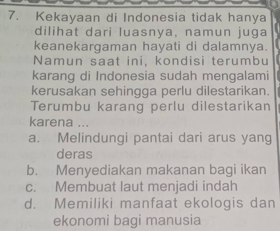 Kekayaan di Indonesia tidak hanya
dilihat dari luasnya, namun juga
keanekargaman hayati di dalamnya.
Namun saat ini, kondisi terumbu
karang di Indonesia sudah mengalami
kerusakan sehingga perlu dilestarikan.
Terumbu karang perlu dilestarikan
karena ...
a. Melindungi pantai dari arus yang
deras
b. Menyediakan makanan bagi ikan
c. Membuat laut menjadi indah
d. Memiliki manfaat ekologis dan
ekonomi bagi manusia