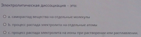 Элеκτрοлиτическая диссоциация - эτо:
а. самораслад вешества на отдельные молекуль
b. процесс распада электролита на отдельные аΤомы
с. процесс распада электролита на ионы при растворении или расплавлении.