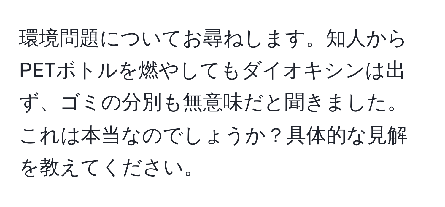 環境問題についてお尋ねします。知人からPETボトルを燃やしてもダイオキシンは出ず、ゴミの分別も無意味だと聞きました。これは本当なのでしょうか？具体的な見解を教えてください。