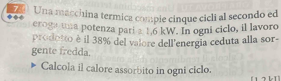 Una macchina termica compie cinque cicli al secondo ed 
eroga ma potenza pati a 1,6 kW. In ogni ciclo, il lavoro 
prodotto è il 38% del valore dell'energia ceduta alla sor- 
gente fredda. 
Calcola il calore assorbito in ogni ciclo.