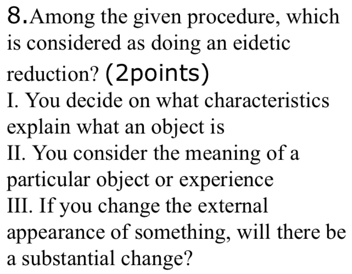 Among the given procedure, which 
is considered as doing an eidetic 
reduction? (2points) 
I. You decide on what characteristics 
explain what an object is 
II. You consider the meaning of a 
particular object or experience 
III. If you change the external 
appearance of something, will there be 
a substantial change?