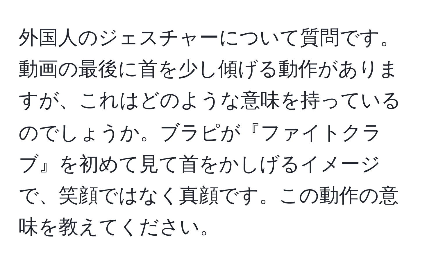 外国人のジェスチャーについて質問です。動画の最後に首を少し傾げる動作がありますが、これはどのような意味を持っているのでしょうか。ブラピが『ファイトクラブ』を初めて見て首をかしげるイメージで、笑顔ではなく真顔です。この動作の意味を教えてください。