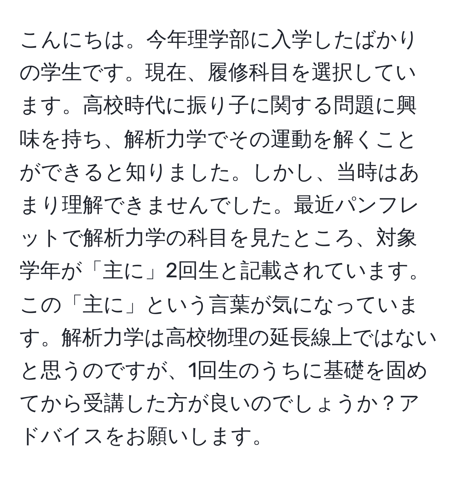 こんにちは。今年理学部に入学したばかりの学生です。現在、履修科目を選択しています。高校時代に振り子に関する問題に興味を持ち、解析力学でその運動を解くことができると知りました。しかし、当時はあまり理解できませんでした。最近パンフレットで解析力学の科目を見たところ、対象学年が「主に」2回生と記載されています。この「主に」という言葉が気になっています。解析力学は高校物理の延長線上ではないと思うのですが、1回生のうちに基礎を固めてから受講した方が良いのでしょうか？アドバイスをお願いします。