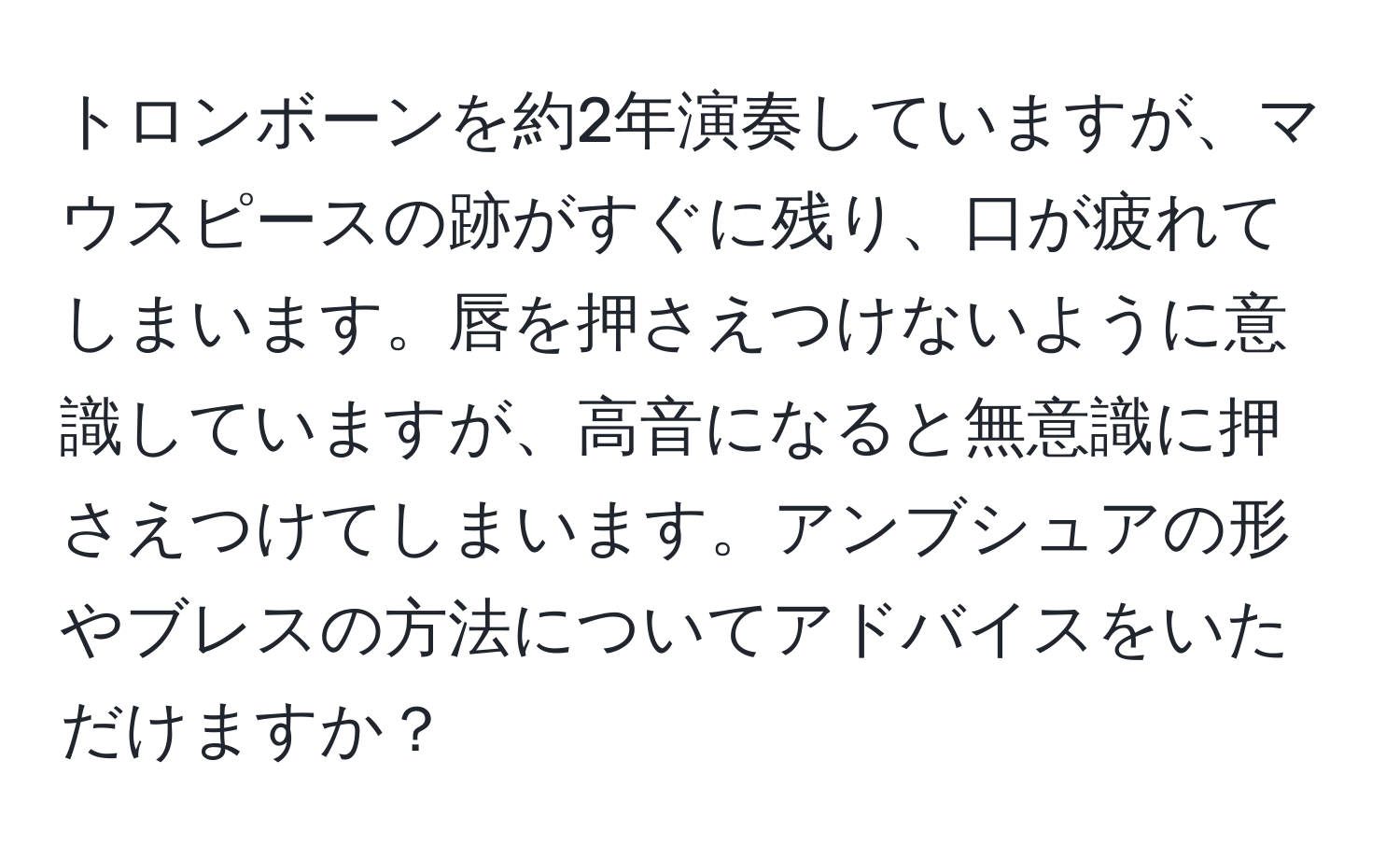 トロンボーンを約2年演奏していますが、マウスピースの跡がすぐに残り、口が疲れてしまいます。唇を押さえつけないように意識していますが、高音になると無意識に押さえつけてしまいます。アンブシュアの形やブレスの方法についてアドバイスをいただけますか？