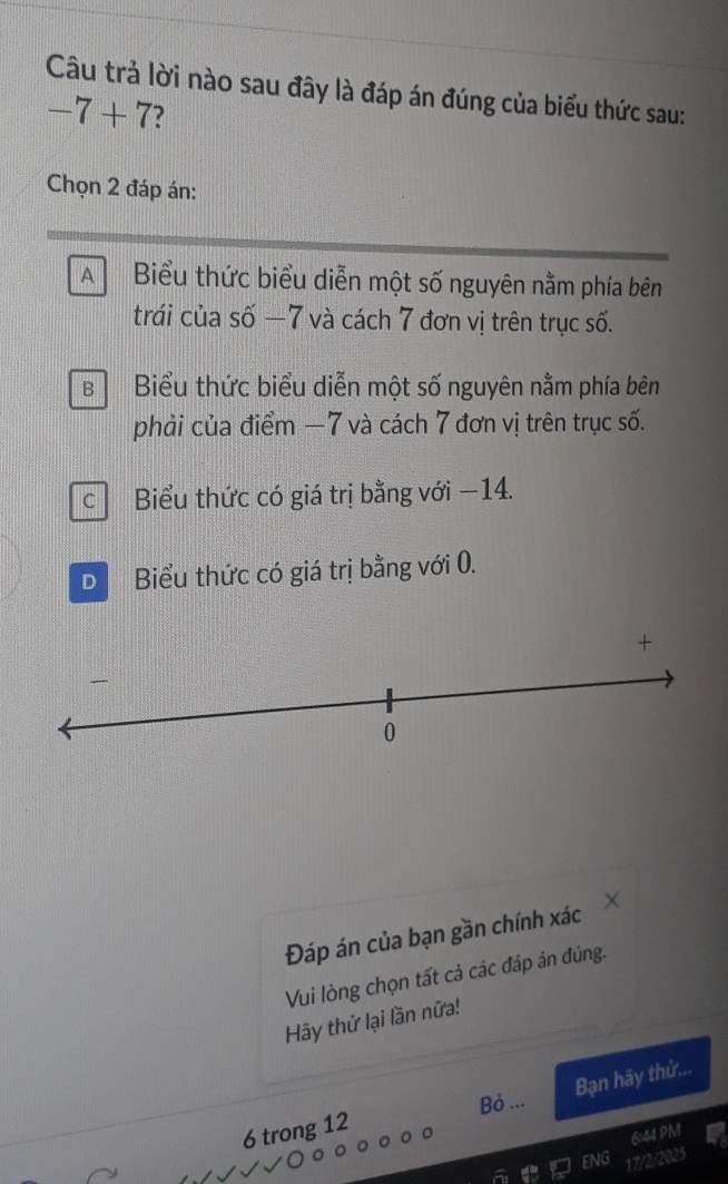 Câu trả lời nào sau đây là đáp án đúng của biểu thức sau:
-7+7
Chọn 2 đáp án:
A Biểu thức biểu diễn một số nguyên nằm phía bên
trái của số −7 và cách 7 đơn vị trên trục số.
B Biểu thức biểu diễn một số nguyên nằm phía bên
phải của điểm −7 và cách 7 đơn vị trên trục số.
c Biểu thức có giá trị bằng với −14.
D Biểu thức có giá trị bằng với 0.
Đáp án của bạn gần chính xác
Vui lòng chọn tất cả các đáp ản đủng.
Hãy thử lại lần nữa!
Bạn hãy thử...
Bỏ ...
6 trong 12
6:44 PM
ENG
17/2/2025