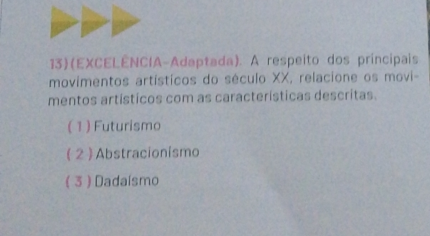 13)(EXCELÊNCIA-Adaptada). A respeito dos príncipais
movimentos artísticos do século XX, relacione os movi-
mentos artísticos com as características descritas.
( 1 ) Futurismo
( 2 ) Abstracionismo
( 3 ) Dadaísmo